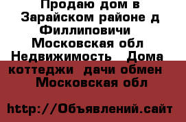 Продаю дом в Зарайском районе д.Филлиповичи - Московская обл. Недвижимость » Дома, коттеджи, дачи обмен   . Московская обл.